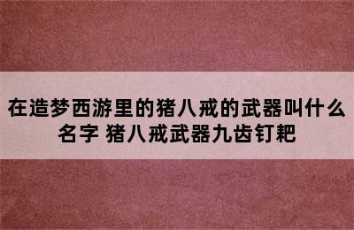 在造梦西游里的猪八戒的武器叫什么名字 猪八戒武器九齿钉耙